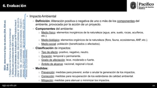 • ImpactoAmbiental
- Definición: Alteración positiva o negativa de uno o más de los componentes del
ambiente, provocada por la acción de un proyecto.
- Componentes del ambiente:
o Medio físico: elementos inorgánicos de la naturaleza (agua, aire, suelo, rocas, acuíferos,
etc.).
o Medio biológico: elementos orgánicos de la naturaleza (flora, fauna, ecosistemas, ANP, etc.).
o Medio social: población (beneficiados o afectados).
- Clasificación de impactos:
o Tipo de efecto: positivo, negativo, neutro.
o Duración: temporal o permanente.
o Grado de afectación: leve, moderado o fuerte.
o Ámbito de alcance: nacional, regional o local.
- Medidas:
o Prevención: medidas para prevenir, evitar o anular la generación de los impactos.
o Corrección: medidas para recuperación de los estándares de calidad ambiental.
o Mitigación: medidas para atenuar o minimizar los impactos.
6. Evaluación
SEIA:
determina
el
tipo
de
estudio
(DIA,
EIA-sd,
EIA-d)
1.
Reglamento
del
Sistema
de
Impacto
Ambiental
2.
Directiva
para
concordancia
entre
SEIA–Invierte
3.
ResolucionesMinisteriales
deActualización
dePIPincluidos
AnexoII
(RM
N°
157-2011-MINAM,
298-2013-MINAM,
N°
300-2013-
MINAM,
186-
2015-MINAM,
383-2016-MINAM,
159-2017-
MINAM,
276-2017-MINAM,
190-2019-MINAM,
202-2019-
MINAM,
023-2020-MINAM)
egp.up.edu.pe 131
 