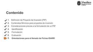 Contenido
1. Definición de Proyecto de Inversión (PIP)
2. Contenidos Mínimos para proyectos de inversión
3. Consideraciones previas a la formulación de un PIP
4. Identificación
5. Formulación
6. Evaluación
7. Orientaciones para el llenado de Fichas IOARR
 