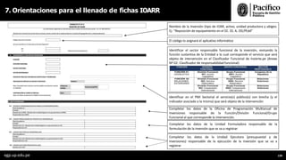Identificar en el PMI Sectorial el servicio(s) público(s) con brecha (y el
indicador asociado a la misma) que será objeto de la intervención
Completar los datos de la Oficina de Programación Multianual de
Inversiones responsable de la Función/División Funcional/Grupo
Funcional al que corresponde la intervención.
Completar los datos de la Unidad Formuladora responsable de la
formulación de la inversión que se va a registrar
Completar los datos de la Unidad Ejecutora (presupuestal y de
inversiones) responsable de la ejecución de la inversión que se va a
registrar
Nombre de la Inversión (tipo de IOAR, activo, unidad productora y ubigeo.
Ej: “Reposición de equipamiento en el EE. SS. A, DD,PP,dd”
El código lo asignará el aplicativo informático
Identificar el sector responsable funcional de la inversión, revisando la
función sustantiva de la Entidad a la cual corresponde el servicio que será
objeto de intervención en el Clasificador Funcional de Invierte.pe (Anexo
Nº 02: Clasificador de responsabilidad funcional)
7. Orientaciones para el llenado de fichas IOARR
egp.up.edu.pe 139
 