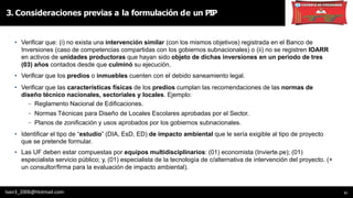 11
• Verificar que: (i) no exista una intervención similar (con los mismos objetivos) registrada en el Banco de
Inversiones (caso de competencias compartidas con los gobiernos subnacionales) o (ii) no se registren IOARR
en activos de unidades productoras que hayan sido objeto de dichas inversiones en un periodo de tres
(03) años contados desde que culminó su ejecución.
• Verificar que los predios o inmuebles cuenten con el debido saneamiento legal.
• Verificar que las características físicas de los predios cumplan las recomendaciones de las normas de
diseño técnico nacionales, sectoriales y locales. Ejemplo:
- Reglamento Nacional de Edificaciones.
- Normas Técnicas para Diseño de Locales Escolares aprobadas por el Sector.
- Planos de zonificación y usos aprobados por los gobiernos subnacionales.
• Identificar el tipo de “estudio” (DIA, EsD, ED) de impacto ambiental que le sería exigible al tipo de proyecto
que se pretende formular.
• Las UF deben estar compuestas por equipos multidisciplinarios: (01) economista (Invierte.pe); (01)
especialista servicio público; y, (01) especialista de la tecnología de c/alternativa de intervención del proyecto. (+
un consultor/firma para la evaluación de impacto ambiental).
3. Consideraciones previas a la formulación de un PIP
Ivan3_2006@Hotmail.com
 