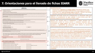 7. Orientaciones para el llenado de fichas IOARR
Datos de la infraestructura o equipo mayor a rehabilitar según corresponda: (i)
antigüedad (se puede tomar como fuente la información contable o del margesí de
bienes de la Entidad); (ii) estado actual; (iii) costo actual de mantenimiento anual; (iv)
tiempo o expectativa de vida útil esperada (en caso de equipos tomar información
del proveedor): (v) costo anual de mantenimiento de la infraestructura o equipo
rehabilitado.
Rehabilitaciones para:
1. Infraestructura: regresarla a su estado original (capacidad de diseño) cuya
magnitud o extensión sea mayor al 40% de la UP o nueva exigencia normativa.
2. Equipo mayor (con valor de mercado mayor a 750 UIT): “overhaul” para equipo
operativo o que hayan estado sin operar como máximo un año.
Diagnóstico del estado actual de la infraestructura. La descripción debe hacer
referencia al incumplimiento de algún estándar o norma técnica (p.ej. RNE o
Sectorial) y además precisar las causas que le dieron origen.
Resumen que describa cómo la rehabilitación a realizar permitirá que la
infraestructura cumpla las normas técnicas o estándares requeridos para su
funcionalidad del estado original. Este resumen se sustenta en una memoria
descriptiva o “expedientillo” de intervención donde además se precisan las
especificaciones (alcances) y detalle de costos.
Se requiere un informe del área técnica responsable de mantenimiento que sustente:
(i) la necesidad de la reparación mayor según el manual de operaciones aprobado; (ii)
sustento técnico-económico de la conveniencia de la reparación mayor en vez de la
adquisición de uno nuevo; (iii) se trata de un equipo que se encuentra operativo y
operando o sin operar por menos de un año; (iii) descripción de la intervención que
permita explicar como la rehabilitación a realizar permitirán que la el equipo mayor
cumpla las normas técnicas o estándares requeridos para su operatividad.
!
egp.up.edu.pe 145
 
