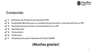 Contenido
¡Muchas gracias!
1. Definición de Proyecto de Inversión (PIP)
2. Contenidos Mínimos para un estudio de preinversión a nivel de perfil de un PIP
3. Consideraciones previas a la formulación de un PIP
4. Identificación
5. Formulación
6. Evaluación
7. Orientaciones para el llenado de Fichas IOARR
144
 