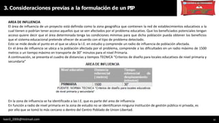 11
AREA DE INFLUENCIA
El área de influencia de un proyecto está definida como la zona geográfica que contienen la red de establecimientos educativos a la
cual tienen o podrían tener acceso aquellos que se ven afectados por el problema educativo. Que los beneficiados potenciales tengan
acceso quiere decir que el área determinada tenga las condiciones mínimas para que dicha población pueda obtener los beneficios
que el sistema educacional pretende ofrecer de acuerdo con el tipo de problema detectado.
Esto se mide desde el punto en el que se ubica la I.E. en estudio y comprende un radio de influencia de población afectada.
En el área de influencia se ubica a la población afectada por el problema, comprende a las dificultades en un radio máximo de 1500
metros o un tiempo máximo en transporte de 30” minutos para el nivel Primaria.
A continuación, se presenta el cuadro de distancias y tiempos TECNICA “Criterios de diseño para locales educativos de nivel primaria y
secundaria”
3. Consideraciones previas a la formulación de un PIP
Ivan3_2006@Hotmail.com
En la zona de influencia se ha identificado a las I.E. que es parte del area de influencia
En función a radio de nivel primaria en la zona de estudio no se identificaron ninguna institución de gestión pública ni privada, es
por ello que se tomó lo más cercano o dentro del Centro Poblado de Union Libertad.
 