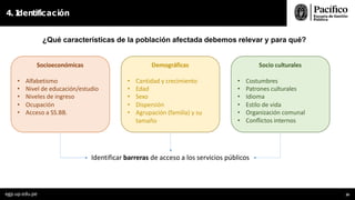 ¿Qué características de la población afectada debemos relevar y para qué?
4. I
dentificación
Socioeconómicas
• Alfabetismo
• Nivel de educación/estudio
• Niveles de ingreso
• Ocupación
• Acceso a SS.BB.
Demográficas
• Cantidad y crecimiento
• Edad
• Sexo
• Dispersión
• Agrupación (familia) y su
tamaño
Socio culturales
• Costumbres
• Patrones culturales
• Idioma
• Estilo de vida
• Organización comunal
• Conﬂictos internos
Identificar barreras de acceso a los servicios públicos
egp.up.edu.pe 26
 