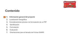 Contenido
1. Información general del proyecto
2. Localización Geográfica
3. Consideraciones previas a la formulación de un PIP
4. Identificación
5. Formulación
6. Evaluación
7. Orientaciones para el llenado de Fichas IOARR
 