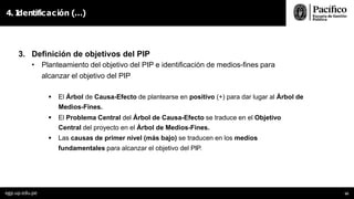 4. I
dentificación (…)
egp.up.edu.pe 50
3. Definición de objetivos del PIP
• Planteamiento del objetivo del PIP e identificación de medios-fines para
alcanzar el objetivo del PIP
 El Árbol de Causa-Efecto de plantearse en positivo (+) para dar lugar al Árbol de
Medios-Fines.
 El Problema Central del Árbol de Causa-Efecto se traduce en el Objetivo
Central del proyecto en el Árbol de Medios-Fines.
 Las causas de primer nivel (más bajo) se traducen en los medios
fundamentales para alcanzar el objetivo del PIP.
 