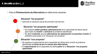 4. I
dentificación (…)
• Para el Planteamiento de Alternativas se debe tener presente:
Situación "sin proyecto"
• Describe la situación actual de provisión del servicio
Situación "sin proyecto optimizada”
• Se analizan todas posibles optimizaciones de la capacidad de oferta actual
para tratar de revertir o aminorar el problema identificado
• Se debe sustentar que las alternativas de optimización no permiten revertir el
problema para pasar a la “Situación con proyecto”.
Situación "con proyecto”
• Se analiza el mejoramiento de la capacidad de oferta para revertir el problema
identificado a través de por lo menos dos alternativas
• El mejoramiento de la capacidad de oferta parte de la Situación “sin proyecto
optimizada”
egp.up.edu.pe 57
 