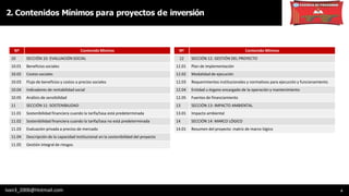 2. Contenidos Mínimos para proyectos de inversión
6
Nº Contenido Mínimo
10 SECCIÓN 10: EVALUACIÓN SOCIAL
10.01 Beneficios sociales
10.02 Costos sociales
10.03 Flujo de beneficios y costos a precios sociales
10.04 Indicadores de rentabilidad social
10.05 Análisis de sensibilidad
11 SECCIÓN 11: SOSTENIBILIDAD
11.01 Sostenibilidad financiera cuando la tarifa/tasa está predeterminada
11.02 Sostenibilidad financiera cuando la tarifa/tasa no está predeterminada
11.03 Evaluación privada a precios de mercado
11.04 Descripción de la capacidad institucional en la sostenibilidad del proyecto
11.05 Gestión integral de riesgos
Nº Contenido Mínimo
12 SECCIÓN 12: GESTIÓN DEL PROYECTO
12.01 Plan de implementación
12.02 Modalidad de ejecución
12.03 Requerimientos institucionales y normativos para ejecución y funcionamiento
12.04 Entidad u órgano encargado de la operación y mantenimiento
12.05 Fuentes de financiamiento
13 SECCIÓN 13: IMPACTO AMBIENTAL
13.01 Impacto ambiental
14 SECCIÓN 14: MARCO LÓGICO
14.01 Resumen del proyecto: matriz de marco lógico
Ivan3_2006@Hotmail.com
 