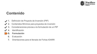 Contenido
1. Definición de Proyecto de Inversión (PIP)
2. Contenidos Mínimos para proyectos de inversión
3. Consideraciones previas a la formulación de un PIP
4. Identificación
5. Formulación
6. Evaluación
7. Orientaciones para el llenado de Fichas IOARR
 