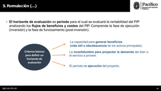 5. Formulación (…)
• El horizonte de evaluación es periodo para el cual se evaluará la rentabilidad del PIP
analizando los flujos de beneficios y costos del PIP. Comprende la fase de ejecución
(inversión) y la fase de funcioamiento (post-inversión).
La capacidad para generar beneficios
(vida útil u obsolescencia de los activos principales)
La incertidumbre para proyectar la demanda del bien o
el servicio a proveer.
El periodo de ejecución del proyecto.
Criterios básicos
para definir un
horizonte de
evaluación
egp.up.edu.pe 65
 