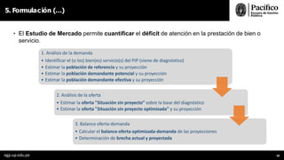 5. Formulación (…)
• El Estudio de Mercado permite cuantificar el déficit de atención en la prestación de bien o
servicio.
1. Análisis de la demanda
• Identificar el (o los) bien(es) servicio(s) del PIP (viene de diagnóstico)
• Estimar la población de referencia y su proyección
• Estimar la población demandante potencial y su proyección
• Estimar la población demandante efectiva y su proyección
2. Análisis de la oferta
• Estimar la oferta "Situación sin proyecto” sobre la base del diagnóstico
• Estimar la oferta "Situación sin proyecto optimizada” y su proyección
3. Balance oferta-demanda
• Calcular el balance oferta optimizada-demanda de las proyecciones
• Determinación de brecha actual y proyectada
egp.up.edu.pe 68
 