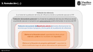 5. Formulación (…)
Población de referencia
Es el total de la población del área de influencia donde se pretende ejecutar el PIP
Población demandante potencial: Es el total de la población del área de influencia donde
se pretende ejecutar el proyecto que potencialmente podría demandar el servicio del PIP
Población demandante efectBivreac:hEasd
a
e
q
u
a
e
t
e
l
l
a
n
c
q
i
ó
u
n
e
demanda efectivamente los
servicios que brinda el proyecto y forma parte de la población de referencia
Oferta en la Situación actual: capacidad de oferta actual
esttiimada a parttiirde los resultados del diagnósttiico
Oferta en la Situación sin proyecto optimizada”: capacidad de
oferta modificada luego de aplicar alternativas de optimización
egp.up.edu.pe 69
 
