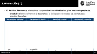 5. Formulación (…)
• El Análisis Técnico de alternativas comprende el estudio técnico y las metas de producto
- El estudio técnico: comprende el desarrollo de la configuración técnica de las alternativas de
solución. Se analiza:
Localización (¿dónde?) Tecnología (¿cómo?) Tamaño (¿cuánto?) Momento (¿cuándo?)
1. Identificar normas
técnicas
1. Identificar los niveles de 1. Se determina a partir de la 1. Identificar los ciclos o
periodos
aplicables (RNE,
sectoriales,
servicio(normasectorial), brecha de atención
identificada
de producción del bien o
zonificación, ANPs, etc.) y estándares de calidad
(medios
en el balance oferta-
demanda
servicio
factores condicionantes de producción) y factores 2. Definir si la
implementación
2. Identificar los factores
(acceso, factibilidad de condicionantes(volumende será total o modular
(periodo
condicionantes para la
servicios básicos, producción,
climatológicos,
óptimo de diseño) según implementación
disponibilidad de
insumos,
obsolescencia, garantías, comportamiento de la
demanda
(climatológicos, sociales,
características y precio
del
dependencia del
proveedor,
3. Identificar factores disponibilidad de
terreno, exposición a
peligros,
etc.) condicionantes:
tecnología,
financiamiento,
comportamiento
egp.up.edu.pe 85
 