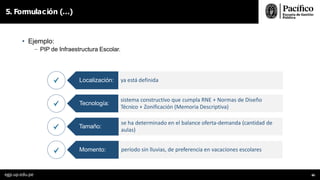• Ejemplo:
- PIP de Infraestructura Escolar.
5. Formulación (…)
Localización:
Tecnología:
Tamaño:
Momento:
ya está definida
egp.up.edu.pe 86
sistema constructivo que cumpla RNE + Normas de Diseño
Técnico + Zonificación (Memoria Descriptiva)
se ha determinado en el balance oferta-demanda (cantidad de
aulas)
período sin lluvias, de preferencia en vacaciones escolares
 