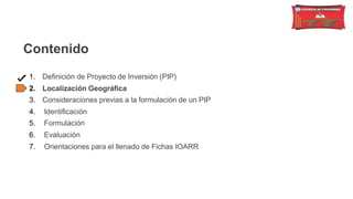 Contenido
1. Definición de Proyecto de Inversión (PIP)
2. Localización Geográfica
3. Consideraciones previas a la formulación de un PIP
4. Identificación
5. Formulación
6. Evaluación
7. Orientaciones para el llenado de Fichas IOARR
 