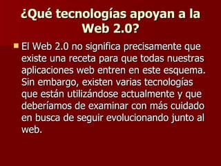 ¿Qué tecnologías apoyan a la Web 2.0? El Web 2.0 no significa precisamente que existe una receta para que todas nuestras aplicaciones web entren en este esquema. Sin embargo, existen varias tecnologías que están utilizándose actualmente y que deberíamos de examinar con más cuidado en busca de seguir evolucionando junto al web.  