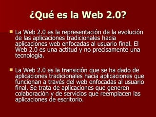 ¿Qué es la Web 2.0? <ul><li>La Web 2.0 es la representación de la evolución de las aplicaciones tradicionales hacia aplica...