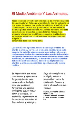 El Medio Ambiente Y Los Animales.
Todos los seres vivos tienen una manera de vivir que depende
de su estructura y fisiología y también del tipo de ambiente en
que viven, de manera que los factores físicos y biológicos se
combinan para formar una gran variedad de ambientes en
distintas partes de la biosfera. Así, la vida de un ser vivo está
estrechamente ajustada a las condiciones físicas de su
ambiente y también a las bióticas, es decir a la vida de sus
semejantes y de todas las otras clases de organismos que
integran la
comunidad de la cual forma parte.


Cuanto más se aprenda acerca de cualquier clase de
planta o animal, se ve con creciente claridad que cada
especie ha sufrido adaptaciones para sobrevivir en un
conjunto particular de circunstancias ambientales. Cada
una puede demostrar adaptaciones al viento, al sol, a la
humedad, la temperatura, la salinidad y otros aspectos
del medio ambiente físico, así como adaptaciones a
plantas y animales específicos que viven en la misma
región.



Es importante que todos            flujo de energía en la
conozcamos y apreciemos            ecología, sobre la
los principios de este             humanidad, sobre la
aspecto de la biología,            civilización humana y
para que podamos                   sobre el mundo en que
formarnos una opinión              vivimos.
inteligente sobre temas            DANIEL ESTEBAN VELEZ
como la ecología, la               MONSALVE.
                                   ANDRES FELIPE PAJARO.
evolución, importancia de          LAUDY JULIETH IBARRA.
los recursos naturales en          9-D

lo económico y ecológico,
 