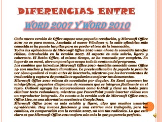 DIFERENCIAS ENTREWORD 2007 Y WORD 2010Cada nueva versión de Office supone una pequeña revolución, y Microsoft Office 2010 no es para menos. Asociada al nuevo Windows 7, la suite ofimática más conocida se ha puesto las pilas para no perder el tren de la innovación. Todas las aplicaciones de Microsoft Office 2010 usan ahora la conocida interfaz ribbon, introducida en la versión 2007. El aspecto es más sobrio, ligero y coherente. El Botón Office, al mismo tiempo, se ha renovado por completo. En lugar de un menú, abre un panel que ocupa toda la ventana del programa.Los cambios que introduce Microsoft Office 2010 -también conocido como Office 14- son muchos y bastante llamativos. La previsualización de pegado te permite ver cómo quedará el texto antes de insertarlo, mientras que las herramientas de traducción y captura de pantalla te ayudarán a mejorar tus documentos.Microsoft Office 2010 rebosa de novedades por doquier. En Excel aparecen los minigráficos, pequeños diagramas de resumen que se integran fácilmente en el texto. Outlook agrupa las conversaciones como G-Mail y tiene un botón para eliminar texto redundante, mientras que PowerPoint puede insertar vídeos con un reproductor integrado. En cuanto a la versión web de Microsoft Office 2010, Office Live, es una alternativa excelente a Google Docs.Microsoft Office 2010 es más estable y ligero, algo que muchos usuarios agradecerán. Hay nuevas funciones y una estética más trabajada, pero los cambios, en comparación con la versión 2007, no son tan radicales. Lo que está claro es que Microsoft Office 2010 mejora aún más lo que ya parecía perfecto.