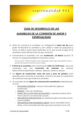 GUÍA DE DESARROLLO DE LAS
         ASAMBLEAS DE LA COMISIÓN DE AMOR Y
                   ESPIRITUALIDAD


•   Antes de comenzar la asamblea, se configurará el orden del día para
    poder temporalizar la asamblea y dar cabida a todas las propuestas y
    temas. Se pide a quien quiera participar en él, que acuda al lugar de la
    asamblea varios minutos antes de que comience.
•   Comenzamos la asamblea con una meditación ad libitum durante 15
    minutos. Se ruega puntualidad en beneficio común.
       Esto nos ayuda a reflexionar quiénes somos aquí, porqué estamos aquí, cómo queremos estar y a
       qué dirección queremos intencionar nuestro trabajo.

•   El final de la asamblea está consensuado sobre las 23:00 horas, que será
    celebrada       con  una    ceremonia   de    cohesión    de    carácter
    lúdico/místico/espontáneo: abrazos, aplausos, cánticos, danzas…
•   Las figuras de moderación, toma del acta y turno de palabra serán
    asumidas para comenzar la asamblea. A éstas se les pide el compromiso
    de continuar hasta que finalice la asamblea.
•   Se recuerdan los de signos de comunicación asamblearia adoptados por
    el 15-M:
        - APLAUDIR/CONSENSO: manos en alto batientes (aplauso
          sordomudo).
        - DISENSO: cruce de antebrazos.
        - DUDA/”NO LO VEO PERO NO BLOQUEO”: extender la palma de la
          mano sobre la cara haciendo círculos.
        - ARGUMENTACIÓN REPETITIVA: los antebrazos giran uno sobre el otro,
          como molinillos.
        - ARGUMENTACIÓN DEMASIADO LARGA: brazos extendidos hacia
          arriba, como manecillas del reloj, que buscan juntarse en las 12h.


Comisión de Espiritualidad                                                               15 M
 