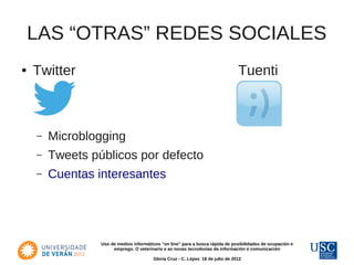 LAS “OTRAS” REDES SOCIALES
●   Twitter                                                                     Tuenti



    –   Microblogging
    –   Tweets públicos por defecto
    –   Cuentas interesantes




                 Uso de medios informáticos “on line” para a busca rápida de posibilidades de ocupación e
                      emprego. O veterinario e as novas tecnoloxías da información e comunicación

                                        Gloria Cruz - C. López 18 de julio de 2012
 