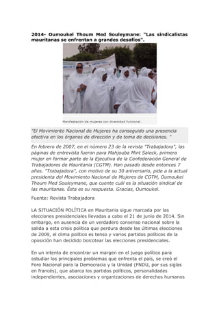 2014- Oumoukel Thoum Med Souleymane: "Las sindicalistas
mauritanas se enfrentan a grandes desafíos".
"El Movimiento Nacional de Mujeres ha conseguido una presencia
efectiva en los órganos de dirección y de toma de decisiones. "
En febrero de 2007, en el número 23 de la revista "Trabajadora", las
páginas de entrevista fueron para Mahjouba Mint Saleck, primera
mujer en formar parte de la Ejecutiva de la Confederación General de
Trabajadores de Mauritania (CGTM). Han pasado desde entonces 7
años. "Trabajadora", con motivo de su 30 aniversario, pide a la actual
presidenta del Movimiento Nacional de Mujeres de CGTM, Oumoukel
Thoum Med Souleymane, que cuente cuál es la situación sindical de
las mauritanas. Ésta es su respuesta. Gracias, Oumoukel.
Fuente: Revista Trabajadora
LA SITUACIÓN POLÍTICA en Mauritania sigue marcada por las
elecciones presidenciales llevadas a cabo el 21 de junio de 2014. Sin
embargo, en ausencia de un verdadero consenso nacional sobre la
salida a esta crisis política que perdura desde las últimas elecciones
de 2009, el clima político es tenso y varios partidos políticos de la
oposición han decidido boicotear las elecciones presidenciales.
En un intento de encontrar un margen en el juego político para
estudiar los principales problemas que enfrenta el país, se creó el
Foro Nacional para la Democracia y la Unidad (FNDU, por sus siglas
en francés), que abarca los partidos políticos, personalidades
independientes, asociaciones y organizaciones de derechos humanos
 