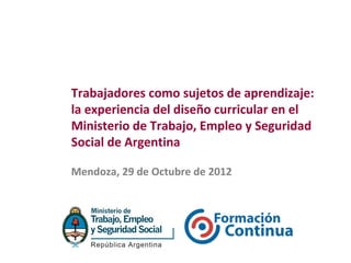 Trabajadores como sujetos de aprendizaje:
la experiencia del diseño curricular en el
Ministerio de Trabajo, Empleo y Seguridad
Social de Argentina

Mendoza, 29 de Octubre de 2012
 