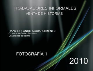 TRABAJADORES INFORMALES
                   VENTA DE HISTORIAS



DANY ROLANDO AGUIAR JIMÉNEZ
Comunicación Social - Periodismo
Universidad del Tolima




        FOTOGRAFÍA II

                                        2010
 