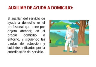 AUXILIAR DE AYUDA A DOMICILIO:
El auxiliar del servicio de
ayuda a domicilio es el
profesional que tiene por
objeto atender, en el
propio
domicilio
o
entorno, y siguiendo las
pautas de actuación y
cuidados indicados por la
coordinación del servicio.

 
