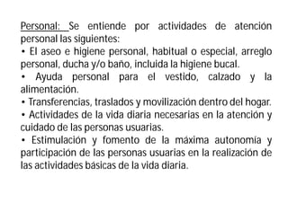 Personal: Se entiende por actividades de atención
personal las siguientes:
• El aseo e higiene personal, habitual o especial, arreglo
personal, ducha y/o baño, incluida la higiene bucal.
• Ayuda personal para el vestido, calzado y la
alimentación.
• Transferencias, traslados y movilización dentro del hogar.
• Actividades de la vida diaria necesarias en la atención y
cuidado de las personas usuarias.
• Estimulación y fomento de la máxima autonomía y
participación de las personas usuarias en la realización de
las actividades básicas de la vida diaria.

 