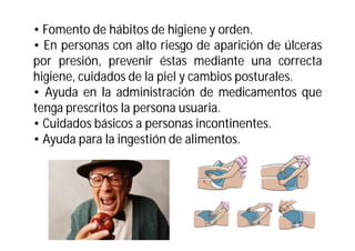• Fomento de hábitos de higiene y orden.
• En personas con alto riesgo de aparición de úlceras
por presión, prevenir éstas mediante una correcta
higiene, cuidados de la piel y cambios posturales.
• Ayuda en la administración de medicamentos que
tenga prescritos la persona usuaria.
• Cuidados básicos a personas incontinentes.
• Ayuda para la ingestión de alimentos.

 