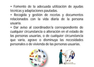 • Fomento de la adecuada utilización de ayudas
técnicas y adaptaciones pautadas.
• Recogida y gestión de recetas y documentos
relacionados con la vida diaria de la persona
usuaria.
• Dar aviso al coordinador/a correspondiente de
cualquier circunstancia o alteración en el estado de
las personas usuarias, o de cualquier circunstancia
que varía, agrave o disminuya las necesidades
personales o de vivienda de las personas usuarias.

 