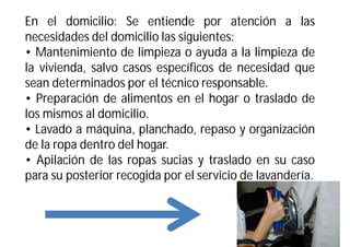 En el domicilio: Se entiende por atención a las
necesidades del domicilio las siguientes:
• Mantenimiento de limpieza o ayuda a la limpieza de
la vivienda, salvo casos específicos de necesidad que
sean determinados por el técnico responsable.
• Preparación de alimentos en el hogar o traslado de
los mismos al domicilio.
• Lavado a máquina, planchado, repaso y organización
de la ropa dentro del hogar.
• Apilación de las ropas sucias y traslado en su caso
para su posterior recogida por el servicio de lavandería.

 
