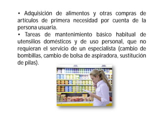 • Adquisición de alimentos y otras compras de
artículos de primera necesidad por cuenta de la
persona usuaria.
• Tareas de mantenimiento básico habitual de
utensilios domésticos y de uso personal, que no
requieran el servicio de un especialista (cambio de
bombillas, cambio de bolsa de aspiradora, sustitución
de pilas).

 