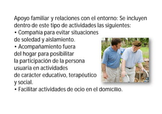 Apoyo familiar y relaciones con el entorno: Se incluyen
dentro de este tipo de actividades las siguientes:
• Compañía para evitar situaciones
de soledad y aislamiento.
• Acompañamiento fuera
del hogar para posibilitar
la participación de la persona
usuaria en actividades
de carácter educativo, terapéutico
y social.
• Facilitar actividades de ocio en el domicilio.

 