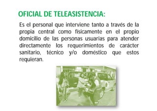 OFICIAL DE TELEASISTENCIA:
Es el personal que interviene tanto a través de la
propia central como físicamente en el propio
domicilio de las personas usuarias para atender
directamente los requerimientos de carácter
sanitario, técnico y/o doméstico que estos
requieran.

 
