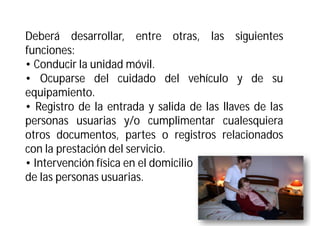 Deberá desarrollar, entre otras, las siguientes
funciones:
• Conducir la unidad móvil.
• Ocuparse del cuidado del vehículo y de su
equipamiento.
• Registro de la entrada y salida de las llaves de las
personas usuarias y/o cumplimentar cualesquiera
otros documentos, partes o registros relacionados
con la prestación del servicio.
• Intervención física en el domicilio
de las personas usuarias.

 