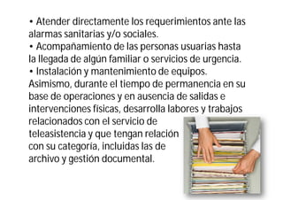 • Atender directamente los requerimientos ante las
alarmas sanitarias y/o sociales.
• Acompañamiento de las personas usuarias hasta
la llegada de algún familiar o servicios de urgencia.
• Instalación y mantenimiento de equipos.
Asimismo, durante el tiempo de permanencia en su
base de operaciones y en ausencia de salidas e
intervenciones físicas, desarrolla labores y trabajos
relacionados con el servicio de
teleasistencia y que tengan relación
con su categoría, incluidas las de
archivo y gestión documental.

 