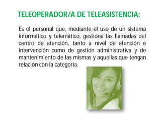 TELEOPERADOR/A DE TELEASISTENCIA:
Es el personal que, mediante el uso de un sistema
informático y telemático, gestiona las llamadas del
centro de atención, tanto a nivel de atención e
intervención como de gestión administrativa y de
mantenimiento de las mismas y aquellas que tengan
relación con la categoría.

 