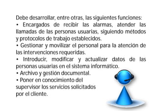 Debe desarrollar, entre otras, las siguientes funciones:
• Encargados de recibir las alarmas, atender las
llamadas de las personas usuarias, siguiendo métodos
y protocolos de trabajo establecidos.
• Gestionar y movilizar el personal para la atención de
las intervenciones requeridas.
• Introducir, modificar y actualizar datos de las
personas usuarias en el sistema informático.
• Archivo y gestión documental.
• Poner en conocimiento del
supervisor los servicios solicitados
por el cliente.

 