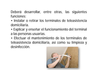 Deberá desarrollar, entre otras, las siguientes
funciones:
• Instalar o retirar los terminales de teleasistencia
domiciliaria.
• Explicar y enseñar el funcionamiento del terminal
a las personas usuarias.
• Efectuar el mantenimiento de los terminales de
teleasistencia domiciliaria, así como su limpieza y
desinfección.

 