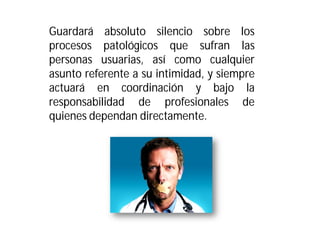 Guardará absoluto silencio sobre los
procesos patológicos que sufran las
personas usuarias, así como cualquier
asunto referente a su intimidad, y siempre
actuará en coordinación y bajo la
responsabilidad de profesionales de
quienes dependan directamente.

 