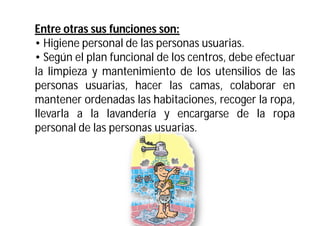 Entre otras sus funciones son:
• Higiene personal de las personas usuarias.
• Según el plan funcional de los centros, debe efectuar
la limpieza y mantenimiento de los utensilios de las
personas usuarias, hacer las camas, colaborar en
mantener ordenadas las habitaciones, recoger la ropa,
llevarla a la lavandería y encargarse de la ropa
personal de las personas usuarias.

 