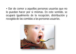 • Dar de comer a aquellas personas usuarias que no
lo puedan hacer por si mismas. En este sentido, se
ocupará igualmente de la recepción, distribución y
recogida de las comidas a las personas usuarias.

 