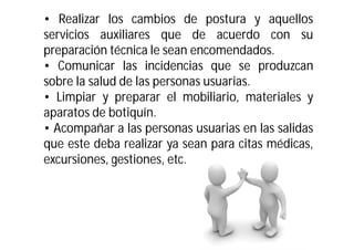 • Realizar los cambios de postura y aquellos
servicios auxiliares que de acuerdo con su
preparación técnica le sean encomendados.
• Comunicar las incidencias que se produzcan
sobre la salud de las personas usuarias.
• Limpiar y preparar el mobiliario, materiales y
aparatos de botiquín.
• Acompañar a las personas usuarias en las salidas
que este deba realizar ya sean para citas médicas,
excursiones, gestiones, etc.

 