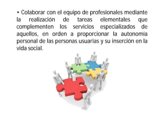 • Colaborar con el equipo de profesionales mediante
la realización de tareas elementales que
complementen los servicios especializados de
aquellos, en orden a proporcionar la autonomía
personal de las personas usuarias y su inserción en la
vida social.

 