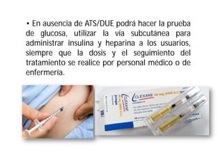 • En ausencia de ATS/DUE podrá hacer la prueba
de glucosa, utilizar la vía subcutánea para
administrar insulina y heparina a los usuarios,
siempre que la dosis y el seguimiento del
tratamiento se realice por personal médico o de
enfermería.

 