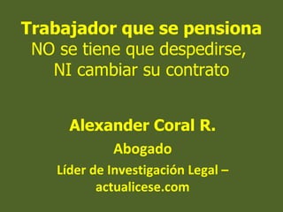 Trabajador que se pensiona
 NO se tiene que despedirse,
   NI cambiar su contrato


      Alexander Coral R.
           Abogado
    Líder de Investigación Legal –
           actualicese.com
 