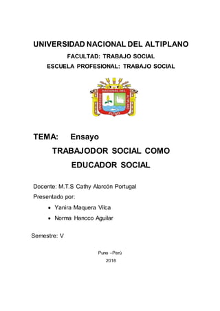 UNIVERSIDAD NACIONAL DEL ALTIPLANO
FACULTAD: TRABAJO SOCIAL
ESCUELA PROFESIONAL: TRABAJO SOCIAL
TEMA: Ensayo
TRABAJODOR SOCIAL COMO
EDUCADOR SOCIAL
Docente: M.T.S Cathy Alarcón Portugal
Presentado por:
 Yanira Maquera Vilca
 Norma Hancco Aguilar
Semestre: V
Puno –Perú
2018
 