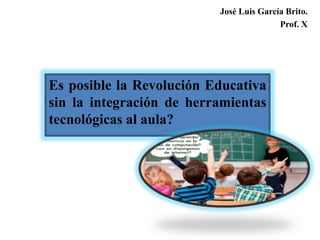Es posible la Revolución Educativa
sin la integración de herramientas
tecnológicas al aula?
José Luis García Brito.
Prof. X
 